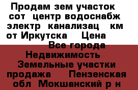 Продам зем.участок 12сот. центр.водоснабж. электр. канализац. 9км. от Иркутска  › Цена ­ 800 000 - Все города Недвижимость » Земельные участки продажа   . Пензенская обл.,Мокшанский р-н